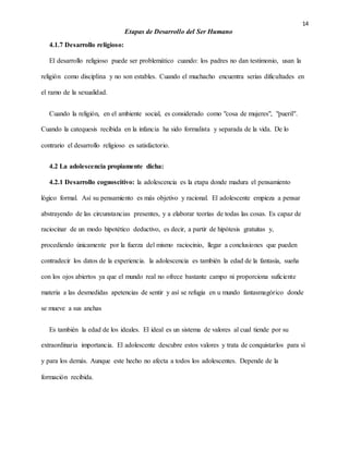14
Etapas de Desarrollo del Ser Humano
4.1.7 Desarrollo religioso:
El desarrollo religioso puede ser problemático cuando: los padres no dan testimonio, usan la
religión como disciplina y no son estables. Cuando el muchacho encuentra serias dificultades en
el ramo de la sexualidad.
Cuando la religión, en el ambiente social, es considerado como "cosa de mujeres", "pueril".
Cuando la catequesis recibida en la infancia ha sido formalista y separada de la vida. De lo
contrario el desarrollo religioso es satisfactorio.
4.2 La adolescencia propiamente dicha:
4.2.1 Desarrollo cognoscitivo: la adolescencia es la etapa donde madura el pensamiento
lógico formal. Así su pensamiento es más objetivo y racional. El adolescente empieza a pensar
abstrayendo de las circunstancias presentes, y a elaborar teorías de todas las cosas. Es capaz de
raciocinar de un modo hipotético deductivo, es decir, a partir de hipótesis gratuitas y,
procediendo únicamente por la fuerza del mismo raciocinio, llegar a conclusiones que pueden
contradecir los datos de la experiencia. la adolescencia es también la edad de la fantasía, sueña
con los ojos abiertos ya que el mundo real no ofrece bastante campo ni proporciona suficiente
materia a las desmedidas apetencias de sentir y así se refugia en u mundo fantasmagórico donde
se mueve a sus anchas
Es también la edad de los ideales. El ideal es un sistema de valores al cual tiende por su
extraordinaria importancia. El adolescente descubre estos valores y trata de conquistarlos para sí
y para los demás. Aunque este hecho no afecta a todos los adolescentes. Depende de la
formación recibida.
 