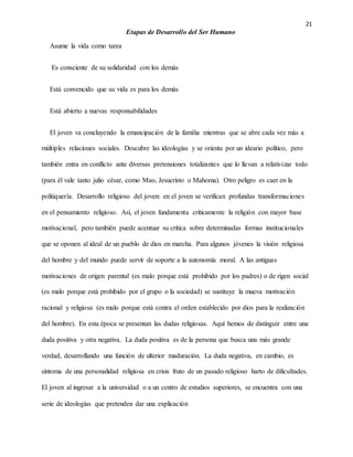 21
Etapas de Desarrollo del Ser Humano
Asume la vida como tarea
Es consciente de su solidaridad con los demás
Está convencido que su vida es para los demás
Está abierto a nuevas responsabilidades
El joven va concluyendo la emancipación de la familia mientras que se abre cada vez más a
múltiples relaciones sociales. Descubre las ideologías y se orienta por un ideario político, pero
también entra en conflicto ante diversas pretensiones totalizantes que lo llevan a relativizar todo
(para él vale tanto julio césar, como Mao, Jesucristo o Mahoma). Otro peligro es caer en la
politiquería. Desarrollo religioso del joven: en el joven se verifican profundas transformaciones
en el pensamiento religioso. Así, el joven fundamenta críticamente la religión con mayor base
motivacional, pero también puede acentuar su crítica sobre determinadas formas institucionales
que se oponen al ideal de un pueblo de dios en marcha. Para algunos jóvenes la visión religiosa
del hombre y del mundo puede servir de soporte a la autonomía moral. A las antiguas
motivaciones de origen parental (es malo porque está prohibido por los padres) o de rigen social
(es malo porque está prohibido por el grupo o la sociedad) se sustituye la mueva motivación
racional y religiosa (es malo porque está contra el orden establecido por dios para la realización
del hombre). En esta época se presentan las dudas religiosas. Aquí hemos de distinguir entre una
duda positiva y otra negativa. La duda positiva es de la persona que busca una más grande
verdad, desarrollando una función de ulterior maduración. La duda negativa, en cambio, es
síntoma de una personalidad religiosa en crisis fruto de un pasado religioso harto de dificultades.
El joven al ingresar a la universidad o a un centro de estudios superiores, se encuentra con una
serie de ideologías que pretenden dar una explicación
 