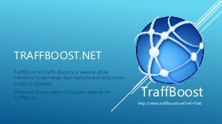 TRAFFBOOST.NET
TraffBoost or Traffic Boost is a website allow
members to exchange their website and blog visitor
(traffic) toghether.
These are 3 easy steps to list your website on
TraffBoost…
TraffBoost
http://www.traffboost.net?ref=Va0
 