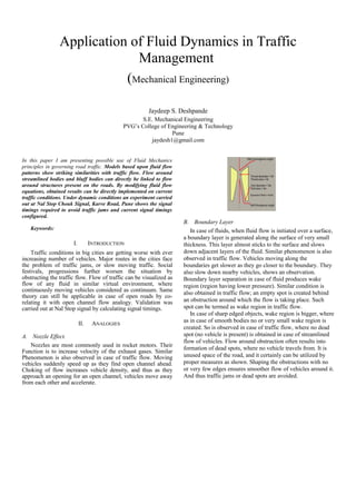 Application of Fluid Dynamics in Traffic
                             Management
                           (Mechanical Engineering)

                                                       Jaydeep S. Deshpande
                                                     S.E. Mechanical Engineering
                                              PVG’s College of Engineering & Technology
                                                                Pune
                                                        jaydesh1@gmail.com


In this paper I am presenting possible use of Fluid Mechanics
principles in governing road traffic. Models based upon fluid flow
patterns show striking similarities with traffic flow. Flow around
streamlined bodies and bluff bodies can directly be linked to flow
around structures present on the roads. By modifying fluid flow
equations, obtained results can be directly implemented on current
traffic conditions. Under dynamic conditions an experiment carried
out at Nal Stop Chouk Signal, Karve Road, Pune shows the signal
timings required to avoid traffic jams and current signal timings
configured.
                                                                     B. Boundary Layer
   Keywords:                                                            In case of fluids, when fluid flow is initiated over a surface,
                                                                     a boundary layer is generated along the surface of very small
                      I.         INTRODUCTION                        thickness. This layer almost sticks to the surface and slows
    Traffic conditions in big cities are getting worse with ever     down adjacent layers of the fluid. Similar phenomenon is also
increasing number of vehicles. Major routes in the cities face       observed in traffic flow. Vehicles moving along the
the problem of traffic jams, or slow moving traffic. Social          boundaries get slower as they go closer to the boundary. They
festivals, progressions further worsen the situation by              also slow down nearby vehicles, shows an observation.
obstructing the traffic flow. Flow of traffic can be visualized as   Boundary layer separation in case of fluid produces wake
flow of any fluid in similar virtual environment, where              region (region having lower pressure). Similar condition is
continuously moving vehicles considered as continuum. Same           also obtained in traffic flow; an empty spot is created behind
theory can still be applicable in case of open roads by co-
relating it with open channel flow analogy. Validation was           an obstruction around which the flow is taking place. Such
carried out at Nal Stop signal by calculating signal timings.        spot can be termed as wake region in traffic flow.
                                                                        In case of sharp edged objects, wake region is bigger, where
                                                                     as in case of smooth bodies no or very small wake region is
                           II.    ANALOGIES
                                                                     created. So is observed in case of traffic flow, where no dead
A. Nozzle Effect.                                                    spot (no vehicle is present) is obtained in case of streamlined
                                                                     flow of vehicles. Flow around obstruction often results into
   Nozzles are most commonly used in rocket motors. Their
                                                                     formation of dead spots, where no vehicle travels from. It is
Function is to increase velocity of the exhaust gases. Similar
Phenomenon is also observed in case of traffic flow. Moving          unused space of the road, and it certainly can be utilized by
vehicles suddenly speed up as they find open channel ahead.          proper measures as shown. Shaping the obstructions with no
Choking of flow increases vehicle density, and thus as they          or very few edges ensures smoother flow of vehicles around it.
approach an opening for an open channel, vehicles move away          And thus traffic jams or dead spots are avoided.
from each other and accelerate.
 