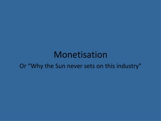Monetisation Or “Why the Sun never sets on this industry” 