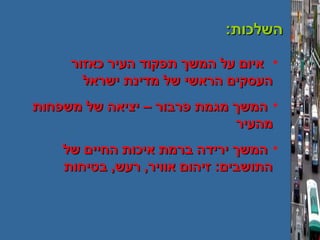 :‫השלכות‬:‫השלכות‬
•‫כאזור‬ ‫העיר‬ ‫תפקוד‬ ‫המשך‬ ‫על‬ ‫איום‬‫כאזור‬ ‫העיר‬ ‫תפקוד‬ ‫המשך‬ ‫על‬ ‫איום‬
‫ישראל‬ ‫מדינת‬ ‫של‬ ‫הראשי‬ ‫העסקים‬‫ישראל‬ ‫מדינת‬ ‫של‬ ‫הראשי‬ ‫העסקים‬
•‫משפחות‬ ‫של‬ ‫יציאה‬ – ‫פרבור‬ ‫מגמת‬ ‫המשך‬‫משפחות‬ ‫של‬ ‫יציאה‬ – ‫פרבור‬ ‫מגמת‬ ‫המשך‬
‫מהעיר‬‫מהעיר‬
•‫של‬ ‫החיים‬ ‫איכות‬ ‫ברמת‬ ‫ירידה‬ ‫המשך‬‫של‬ ‫החיים‬ ‫איכות‬ ‫ברמת‬ ‫ירידה‬ ‫המשך‬
‫בטיחות‬ ,‫רעש‬ ,‫אוויר‬ ‫זיהום‬ :‫התושבים‬‫בטיחות‬ ,‫רעש‬ ,‫אוויר‬ ‫זיהום‬ :‫התושבים‬
 