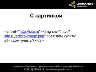 С картинкой
<a href="http://site.ru"><img src="http://
site.ru/article-image.png" title=“дом купить"
alt=«дом купить"/></a>
Александра Заречнева, руководитель службы поддержки WebArtex
+7 (915) 096 08 18 azarechneva@webartex.ru
 