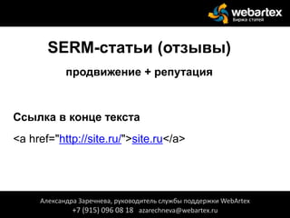 SERM-статьи (отзывы)
продвижение + репутация
Ссылка в конце текста
<a href="http://site.ru/">site.ru</a>
Александра Заречнева, руководитель службы поддержки WebArtex
+7 (915) 096 08 18 azarechneva@webartex.ru
 