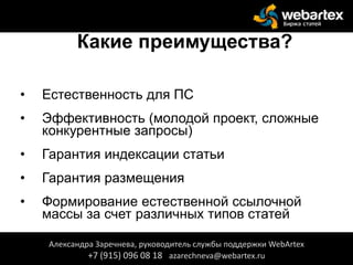 Какие преимущества?
• Естественность для ПС
• Эффективность (молодой проект, сложные
конкурентные запросы)
• Гарантия индексации статьи
• Гарантия размещения
• Формирование естественной ссылочной
массы за счет различных типов статей
Александра Заречнева, руководитель службы поддержки WebArtex
+7 (915) 096 08 18 azarechneva@webartex.ru
 
