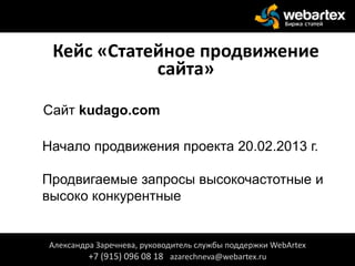 Кейс «Статейное продвижение
сайта»
Сайт kudago.com
Начало продвижения проекта 20.02.2013 г.
Продвигаемые запросы высокочастотные и
высоко конкурентные
Александра Заречнева, руководитель службы поддержки WebArtex
+7 (915) 096 08 18 azarechneva@webartex.ru
 
