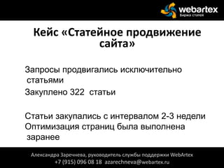 Кейс «Статейное продвижение
сайта»
Запросы продвигались исключительно
статьями
Закуплено 322 статьи
Статьи закупались с интервалом 2-3 недели
Оптимизация страниц была выполнена
заранее
Александра Заречнева, руководитель службы поддержки WebArtex
+7 (915) 096 08 18 azarechneva@webartex.ru
 