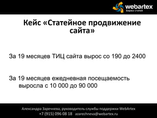 Кейс «Статейное продвижение
сайта»
За 19 месяцев ТИЦ сайта вырос со 190 до 2400
За 19 месяцев ежедневная посещаемость
выросла с 10 000 до 90 000
Александра Заречнева, руководитель службы поддержки WebArtex
+7 (915) 096 08 18 azarechneva@webartex.ru
 