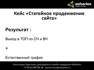 Кейс «Статейное продвижение
сайта»
Результат :
Выход в ТОП по СЧ и ВЧ
+
Естественный трафик
+
Александра Заречнева, руководитель службы поддержки WebArtex
+7 (915) 096 08 18 azarechneva@webartex.ru
 