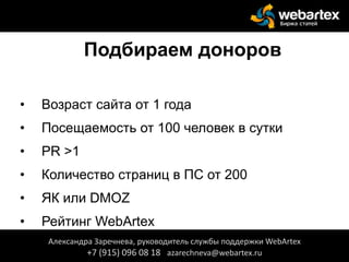 Подбираем доноров
• Возраст сайта от 1 года
• Посещаемость от 100 человек в сутки
• PR >1
• Количество страниц в ПС от 200
• ЯК или DMOZ
• Рейтинг WebArtex
Александра Заречнева, руководитель службы поддержки WebArtex
+7 (915) 096 08 18 azarechneva@webartex.ru
 