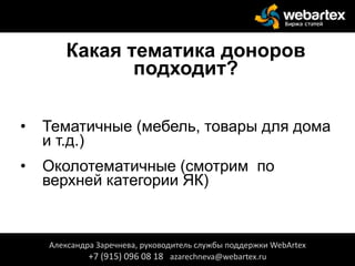 Какая тематика доноров
подходит?
• Тематичные (мебель, товары для дома
и т.д.)
• Околотематичные (смотрим по
верхней категории ЯК)
Александра Заречнева, руководитель службы поддержки WebArtex
+7 (915) 096 08 18 azarechneva@webartex.ru
 