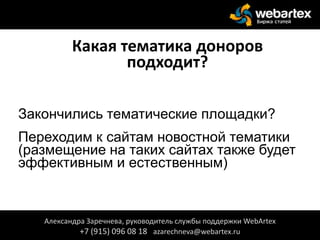 Какая тематика доноров
подходит?
Закончились тематические площадки?
Переходим к сайтам новостной тематики
(размещение на таких сайтах также будет
эффективным и естественным)
Александра Заречнева, руководитель службы поддержки WebArtex
+7 (915) 096 08 18 azarechneva@webartex.ru
 