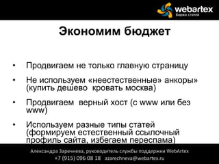 Экономим бюджет
• Продвигаем не только главную страницу
• Не используем «неестественные» анкоры»
(купить дешево кровать москва)
• Продвигаем верный хост (с www или без
www)
• Используем разные типы статей
(формируем естественный ссылочный
профиль сайта, избегаем переспама)
Александра Заречнева, руководитель службы поддержки WebArtex
+7 (915) 096 08 18 azarechneva@webartex.ru
 