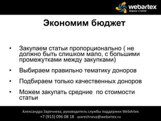 Экономим бюджет
• Закупаем статьи пропорционально ( не
должно быть слишком мало, с большими
промежутками между закупками)
• Выбираем правильно тематику доноров
• Подбираем только качественных доноров
• Можем закупать средние по стоимости
статьи
Александра Заречнева, руководитель службы поддержки WebArtex
+7 (915) 096 08 18 azarechneva@webartex.ru
 