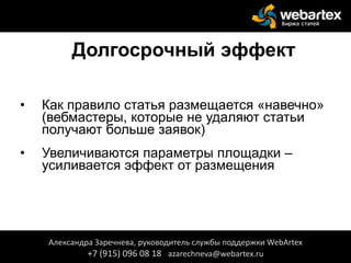 Долгосрочный эффект
• Как правило статья размещается «навечно»
(вебмастеры, которые не удаляют статьи
получают больше заявок)
• Увеличиваются параметры площадки –
усиливается эффект от размещения
Александра Заречнева, руководитель службы поддержки WebArtex
+7 (915) 096 08 18 azarechneva@webartex.ru
 