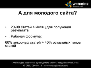 А для молодого сайта?
• 20-30 статей в месяц для получения
результата
• Рабочая формула:
60% анкорных статей + 40% остальных типов
статей
Александра Заречнева, руководитель службы поддержки WebArtex
+7 (915) 096 08 18 azarechneva@webartex.ru
 