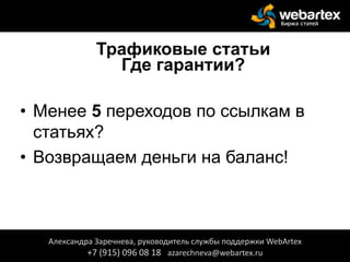 Трафиковые статьи
Где гарантии?
• Менее 5 переходов по ссылкам в
статьях?
• Возвращаем деньги на баланс!
Александра Заречнева, руководитель службы поддержки WebArtex
+7 (915) 096 08 18 azarechneva@webartex.ru
 