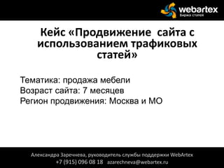 Кейс «Продвижение сайта с
использованием трафиковых
статей»
Тематика: продажа мебели
Возраст сайта: 7 месяцев
Регион продвижения: Москва и МО
Александра Заречнева, руководитель службы поддержки WebArtex
+7 (915) 096 08 18 azarechneva@webartex.ru
 