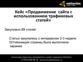 Кейс «Продвижение сайта с
использованием трафиковых
статей»
Закуплено 89 статей
Статьи закупались с интервалом 2-3 недели
Оптимизация страниц была выполнена
заранее
Александра Заречнева, руководитель службы поддержки WebArtex
+7 (915) 096 08 18 azarechneva@webartex.ru
 