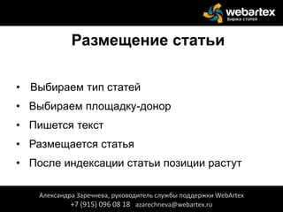 Размещение статьи
• Выбираем тип статей
• Выбираем площадку-донор
• Пишется текст
• Размещается статья
• После индексации статьи позиции растут
Александра Заречнева, руководитель службы поддержки WebArtex
+7 (915) 096 08 18 azarechneva@webartex.ru
 