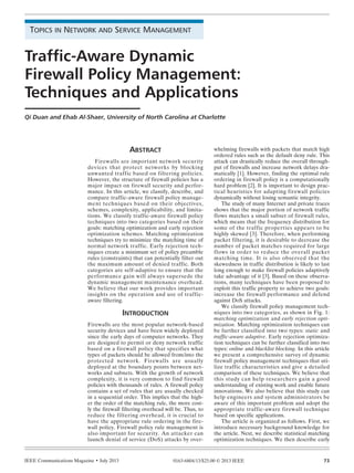 IEEE Communications Magazine • July 2013 730163-6804/13/$25.00 © 2013 IEEE
INTRODUCTION
Firewalls are the most popular network-based
security devices and have been widely deployed
since the early days of computer networks. They
are designed to permit or deny network traffic
based on a firewall policy that specifies what
types of packets should be allowed from/into the
protected network. Firewalls are usually
deployed at the boundary points between net-
works and subnets. With the growth of network
complexity, it is very common to find firewall
policies with thousands of rules. A firewall policy
contains a set of rules that are usually checked
in a sequential order. This implies that the high-
er the order of the matching rule, the more cost-
ly the firewall filtering overhead will be. Thus, to
reduce the filtering overhead, it is crucial to
have the appropriate rule ordering in the fire-
wall policy. Firewall policy rule management is
also important for security. An attacker can
launch denial of service (DoS) attacks by over-
whelming firewalls with packets that match high
ordered rules such as the default deny rule. This
attack can drastically reduce the overall through-
put of firewalls and increase network delays dra-
matically [1]. However, finding the optimal rule
ordering in firewall policy is a computationally
hard problem [2]. It is important to design prac-
tical heuristics for adapting firewall policies
dynamically without losing semantic integrity.
The study of many Internet and private traces
shows that the major portion of network traffic
flows matches a small subset of firewall rules,
which means that the frequency distribution for
some of the traffic properties appears to be
highly skewed [3]. Therefore, when performing
packet filtering, it is desirable to decrease the
number of packet matches required for large
flows in order to reduce the overall packet
matching time. It is also observed that the
skewedness in traffic distribution is likely to last
long enough to make firewall policies adaptively
take advantage of it [3]. Based on these observa-
tions, many techniques have been proposed to
exploit this traffic property to achieve two goals:
increase the firewall performance and defend
against DoS attacks.
We classify firewall policy management tech-
niques into two categories, as shown in Fig. 1:
matching optimization and early rejection opti-
mization. Matching optimization techniques can
be further classified into two types: static and
traffic-aware adaptive. Early rejection optimiza-
tion techniques can be further classified into two
types: online and blacklist blocking. In this article
we present a comprehensive survey of dynamic
firewall policy management techniques that uti-
lize traffic characteristics and give a detailed
comparison of these techniques. We believe that
this study can help researchers gain a good
understanding of existing work and enable future
innovations. We also believe that this study can
help engineers and system administrators be
aware of this important problem and adopt the
appropriate traffic-aware firewall technique
based on specific applications.
The article is organized as follows. First, we
introduce necessary background knowledge for
the article. Next, we describe statistical matching
optimization techniques. We then describe early
ABSTRACT
Firewalls are important network security
devices that protect networks by blocking
unwanted traffic based on filtering policies.
However, the structure of firewall policies has a
major impact on firewall security and perfor-
mance. In this article, we classify, describe, and
compare traffic-aware firewall policy manage-
ment techniques based on their objectives,
schemes, complexity, applicability, and limita-
tions. We classify traffic-aware firewall policy
techniques into two categories based on their
goals: matching optimization and early rejection
optimization schemes. Matching optimization
techniques try to minimize the matching time of
normal network traffic. Early rejection tech-
niques create a minimum set of policy preamble
rules (constraints) that can potentially filter out
the maximum amount of denied traffic. Both
categories are self-adaptive to ensure that the
performance gain will always supersede the
dynamic management maintenance overhead.
We believe that our work provides important
insights on the operation and use of traffic-
aware filtering.
TOPICS IN NETWORK AND SERVICE MANAGEMENT
Qi Duan and Ehab Al-Shaer, University of North Carolina at Charlotte
Traffic-Aware Dynamic
Firewall Policy Management:
Techniques and Applications
DUAN LAYOUT_Layout 1 6/26/13 1:50 PM Page 73
 
