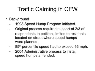Traffic Calming in CFW Background - 1998 Speed Hump Program initiated.  - Original process required support of 2/3 of   respondents to petition, limited to residents  located on street where speed humps    were planned.  -  85 th  percentile speed had to exceed 33 mph.  -  2004 Administrative process to install    speed humps amended.  