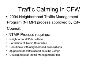 Traffic Calming in CFW 2004 Neighborhood Traffic Management Program (NTMP) process approved by City Council.   -  NTMP Process requires: Neighborhood 95% built-out Formation of Traffic Committee Coordinate with neighborhood associations 85 percentile traffic speed must be 35mph Development of Traffic Management Plan  
