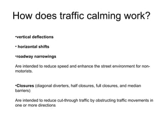 How does traffic calming work? vertical deflections horizontal shifts roadway narrowings   Are intended to reduce speed and enhance the street environment for non-motorists.  Closures  (diagonal diverters, half closures, full closures, and median barriers)  Are intended to reduce cut-through traffic by obstructing traffic movements in one or more directions 