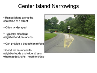 Center Island Narrowings Raised island along the centerline of a street Often landscaped Typically placed at neighborhood entrances Can provide a pedestrian refuge Good for entrances to  neighborhoods and wide streets where pedestrians  need to cross 