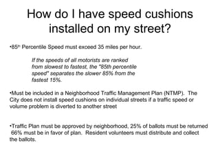 How do I have speed cushions installed on my street? 85 th  Percentile Speed must exceed 35 miles per hour. If the speeds of all motorists are ranked  from slowest to fastest, the "85th percentile  speed" separates the slower 85% from the  fastest 15%.  Must be included in a Neighborhood Traffic Management Plan (NTMP).  The  City does not install speed cushions on individual streets if a traffic speed or  volume problem is diverted to another street Traffic Plan must be approved by neighborhood, 25% of ballots must be returned  66% must be in favor of plan.  Resident volunteers must distribute and collect the ballots.  