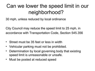 Can we lower the speed limit in our neighborhood?  30 mph, unless reduced by local ordinance City Council may reduce the speed limit to 25 mph, in accordance with Transportation Code, Section 545.356  Street must be 35 feet or less in width Vehicular parking must not be prohibited.  Determination by local governing body that existing speed limit is unreasonable or unsafe. Must be posted at reduced speed 