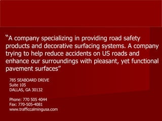 785 SEABOARD DRIVE Suite 105 DALLAS, GA 30132 Phone: 770 505 4044 Fax: 770-505-4081 www.trafficcalmingusa.com “ A company specializing in providing road safety products and decorative surfacing systems. A company trying to help reduce accidents on US roads and enhance our surroundings with pleasant, yet functional pavement surfaces” 
