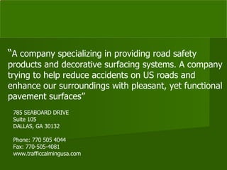 785 SEABOARD DRIVE Suite 105 DALLAS, GA 30132 Phone: 770 505 4044 Fax: 770-505-4081 www.trafficcalmingusa.com “ A company specializing in providing road safety products and decorative surfacing systems. A company trying to help reduce accidents on US roads and enhance our surroundings with pleasant, yet functional pavement surfaces” 