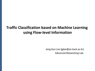 `
Traffic Classification based on Machine Learning
using Flow-level Information
Jong Gun Lee (jglee@an.kaist.ac.kr)
Advanced Networking Lab.
 