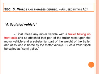 SEC. 3. WORDS AND PHRASES DEFINED. – AS USED IN THIS ACT:
“Articulated vehicle”
- Shall mean any motor vehicle with a trailer having no
front axle and so attached that part of the trailer rests upon the
motor vehicle and a substantial part of the weight of the trailer
and of its load is borne by the motor vehicle. Such a trailer shall
be called as “semi-trailer.”
 