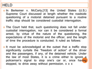 HELD
 In Berkemer v. McCarty,[13] the United States (U.S.)
Supreme Court discussed at length whether the roadside
questioning of a motorist detained pursuant to a routine
traffic stop should be considered custodial interrogation.
 The Court held that, such questioning does not fall under
custodial interrogation, nor can it be considered a formal
arrest, by virtue of the nature of the questioning, the
expectations of the motorist and the officer, and the length
of time the procedure is conducted. It ruled as follows:
 It must be acknowledged at the outset that a traffic stop
significantly curtails the “freedom of action” of the driver
and the passengers, if any, of the detained vehicle. Under
the law of most States, it is a crime either to ignore a
policeman’s signal to stop one’s car or, once having
stopped, to drive away without permission. x x x
 