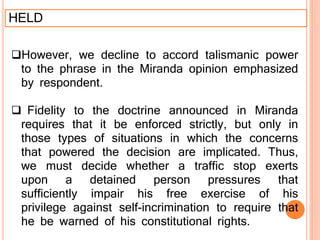 HELD
However, we decline to accord talismanic power
to the phrase in the Miranda opinion emphasized
by respondent.
 Fidelity to the doctrine announced in Miranda
requires that it be enforced strictly, but only in
those types of situations in which the concerns
that powered the decision are implicated. Thus,
we must decide whether a traffic stop exerts
upon a detained person pressures that
sufficiently impair his free exercise of his
privilege against self-incrimination to require that
he be warned of his constitutional rights.
 