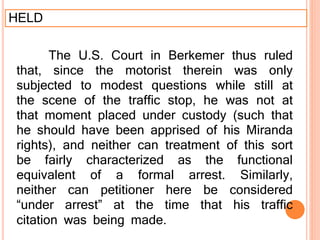 HELD
The U.S. Court in Berkemer thus ruled
that, since the motorist therein was only
subjected to modest questions while still at
the scene of the traffic stop, he was not at
that moment placed under custody (such that
he should have been apprised of his Miranda
rights), and neither can treatment of this sort
be fairly characterized as the functional
equivalent of a formal arrest. Similarly,
neither can petitioner here be considered
“under arrest” at the time that his traffic
citation was being made.
 