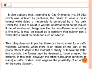 HELD
• It also appears that, according to City Ordinance No. 98-012,
which was violated by petitioner, the failure to wear a crash
helmet while riding a motorcycle is penalized by a fine only.
Under the Rules of Court, a warrant of arrest need not be issued
if the information or charge was filed for an offense penalized by
a fine only. It may be stated as a corollary that neither can a
warrantless arrest be made for such an offense.
• This ruling does not imply that there can be no arrest for a traffic
violation. Certainly, when there is an intent on the part of the
police officer to deprive the motorist of liberty, or to take the latter
into custody, the former may be deemed to have arrested the
motorist. In this case, however, the officer’s issuance (or intent to
issue) a traffic citation ticket negates the possibility of an arrest
for the same violation.
 