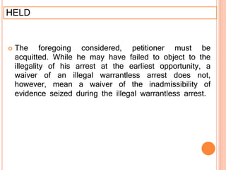 HELD
 The foregoing considered, petitioner must be
acquitted. While he may have failed to object to the
illegality of his arrest at the earliest opportunity, a
waiver of an illegal warrantless arrest does not,
however, mean a waiver of the inadmissibility of
evidence seized during the illegal warrantless arrest.
 