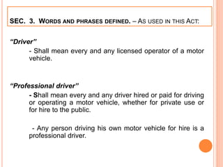 SEC. 3. WORDS AND PHRASES DEFINED. – AS USED IN THIS ACT:
“Driver”
- Shall mean every and any licensed operator of a motor
vehicle.
“Professional driver”
- Shall mean every and any driver hired or paid for driving
or operating a motor vehicle, whether for private use or
for hire to the public.
- Any person driving his own motor vehicle for hire is a
professional driver.
 
