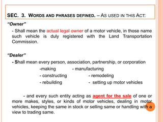 SEC. 3. WORDS AND PHRASES DEFINED. – AS USED IN THIS ACT:
“Owner”
- Shall mean the actual legal owner of a motor vehicle, in those name
such vehicle is duly registered with the Land Transportation
Commission.
“Dealer”
- Shall mean every person, association, partnership, or corporation
-making - manufacturing
- constructing - remodeling
- rebuilding - setting up motor vehicles
- and every such entity acting as agent for the sale of one or
more makes, styles, or kinds of motor vehicles, dealing in motor
vehicles, keeping the same in stock or selling same or handling with a
view to trading same.
 