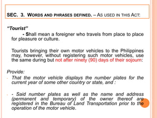 SEC. 3. WORDS AND PHRASES DEFINED. – AS USED IN THIS ACT:
“Tourist”
- Shall mean a foreigner who travels from place to place
for pleasure or culture.
Tourists bringing their own motor vehicles to the Philippines
may, however, without registering such motor vehicles, use
the same during but not after ninety (90) days of their sojourn:
Provide:
- That the motor vehicle displays the number plates for the
current year of some other country or state, and :
- - Said number plates as well as the name and address
(permanent and temporary) of the owner thereof are
registered in the Bureau of Land Transportation prior to the
operation of the motor vehicle.
 