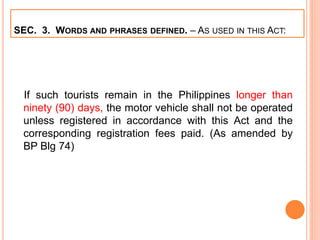 SEC. 3. WORDS AND PHRASES DEFINED. – AS USED IN THIS ACT:
If such tourists remain in the Philippines longer than
ninety (90) days, the motor vehicle shall not be operated
unless registered in accordance with this Act and the
corresponding registration fees paid. (As amended by
BP Blg 74)
 