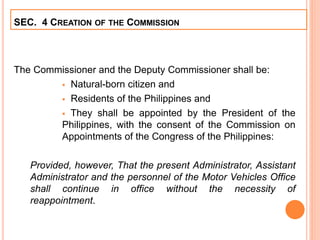 The Commissioner and the Deputy Commissioner shall be:
 Natural-born citizen and
 Residents of the Philippines and
 They shall be appointed by the President of the
Philippines, with the consent of the Commission on
Appointments of the Congress of the Philippines:
Provided, however, That the present Administrator, Assistant
Administrator and the personnel of the Motor Vehicles Office
shall continue in office without the necessity of
reappointment.
SEC. 4 CREATION OF THE COMMISSION
 