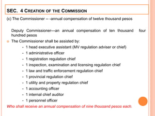 (c) The Commissioner -- -annual compensation of twelve thousand pesos
Deputy Commissioner---an annual compensation of ten thousand four
hundred pesos
 The Commissioner shall be assisted by:
- 1 head executive assistant (MV regulation adviser or chief)
- 1 administrative officer
- 1 registration regulation chief
- 1 inspection, examination and licensing regulation chief
- 1 law and traffic enforcement regulation chief
- 1 provincial regulation chief
- 1 utility and property regulation chief
- 1 accounting officer
- 1 internal chief auditor
- 1 personnel officer
Who shall receive an annual compensation of nine thousand pesos each.
SEC. 4 CREATION OF THE COMMISSION
 