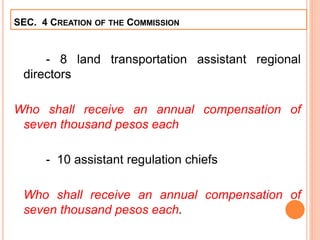 - 8 land transportation assistant regional
directors
Who shall receive an annual compensation of
seven thousand pesos each
- 10 assistant regulation chiefs
Who shall receive an annual compensation of
seven thousand pesos each.
SEC. 4 CREATION OF THE COMMISSION
 