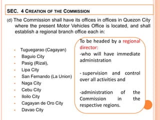 (d) The Commission shall have its offices in offices in Quezon City
where the present Motor Vehicles Office is located, and shall
establish a regional branch office each in:
 Tuguegarao (Cagayan)
 Baguio City
 Pasig (Rizal),
 Lipa City
 San Fernando (La Union)
 Naga City
 Cebu City
 Iloilo City
 Cagayan de Oro City
 Davao City
SEC. 4 CREATION OF THE COMMISSION
To be headed by a regional
director:
-who will have immediate
administration
- supervision and control
over all activities and
-administration of the
Commission in the
respective regions.
 