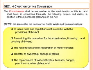 The Commissioner shall be responsible for the administration of this Act and
shall have, in connection therewith, the following powers and duties, in
addition to those mentioned elsewhere in this Act:
(1) With the approval of the Secretary of Public Works and Communications:
.
SEC. 4 CREATION OF THE COMMISSION
 To issue rules and regulations not in conflict with the
provisions of this Act
 Prescribing the procedure for the examination, licensing and
bonding of drivers;
 The registration and re-registration of motor vehicles
 Transfer of ownership, change of status
 The replacement of lost certificates, licenses, badges,
permits or number plates; and
 