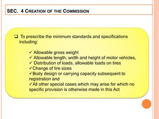 SEC. 4 CREATION OF THE COMMISSION
 To prescribe the minimum standards and specifications
including:
 Allowable gross weight
 Allowable length, width and height of motor vehicles,
 Distribution of loads, allowable loads on tires
Change of tire sizes
Body design or carrying capacity subsequent to
registration and
All other special cases which may arise for which no
specific provision is otherwise made in this Act
 